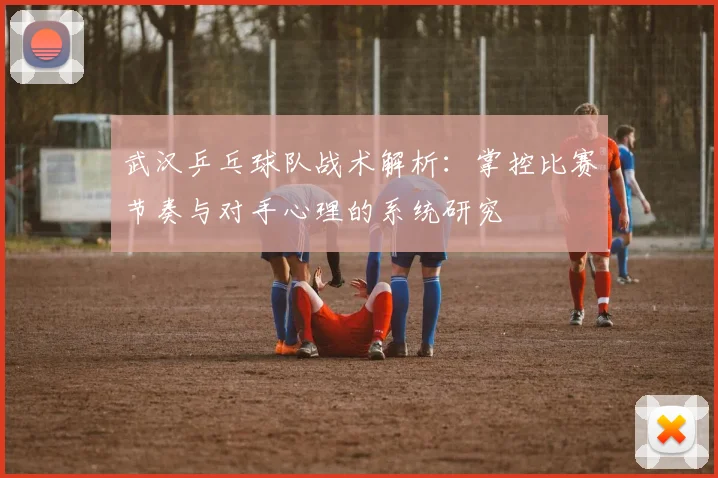 武汉乒乓球队战术解析：掌控比赛节奏与对手心理的系统研究