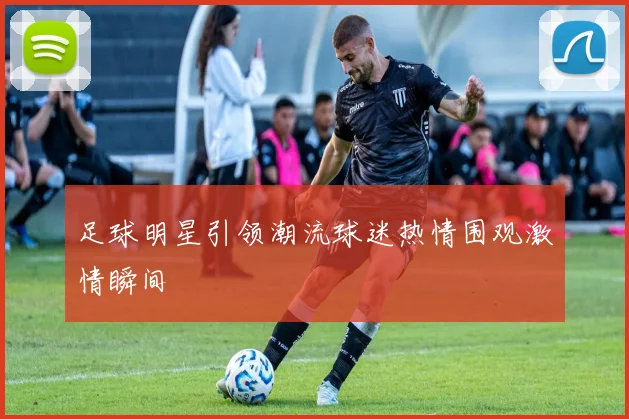足球明星引领潮流球迷热情围观激情瞬间