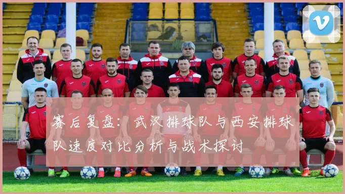 赛后复盘：武汉排球队与西安排球队速度对比分析与战术探讨
