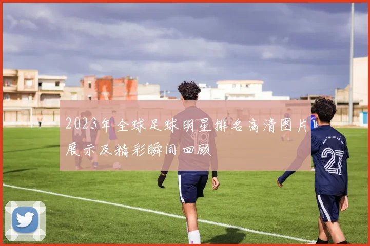 2023年全球足球明星排名高清图片展示及精彩瞬间回顾