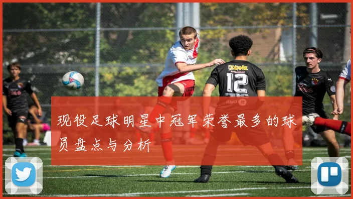 现役足球明星中冠军荣誉最多的球员盘点与分析