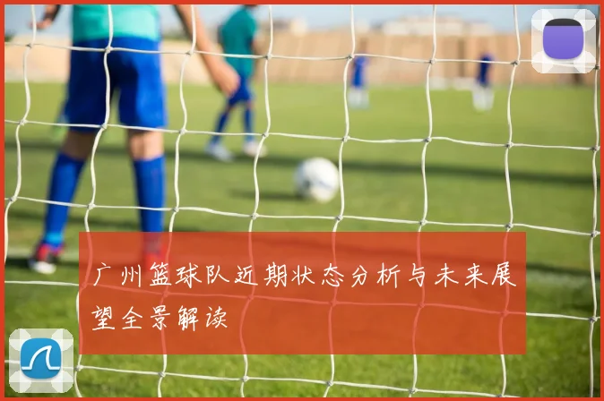 广州篮球队近期状态分析与未来展望全景解读