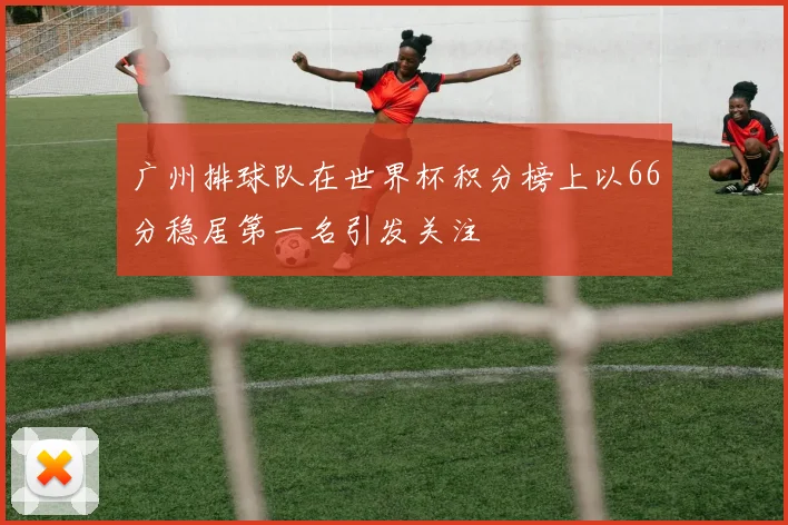 广州排球队在世界杯积分榜上以66分稳居第一名引发关注