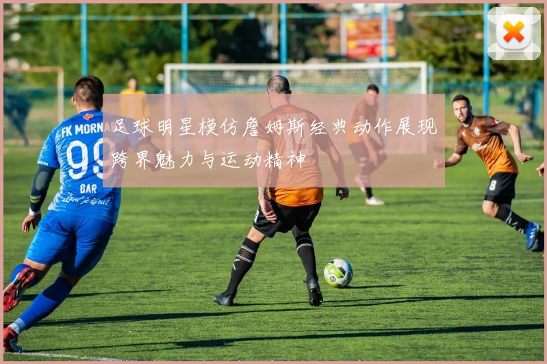 足球明星模仿詹姆斯经典动作展现跨界魅力与运动精神