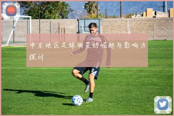中东地区足球明星的崛起与影响力探讨
