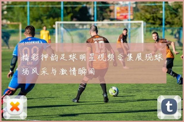 精彩押韵足球明星视频合集展现球场风采与激情瞬间