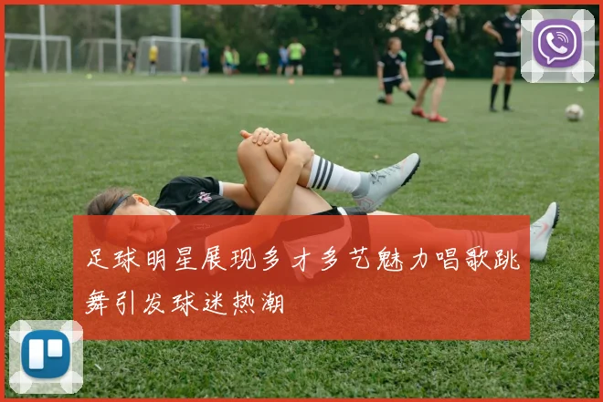 足球明星展现多才多艺魅力唱歌跳舞引发球迷热潮