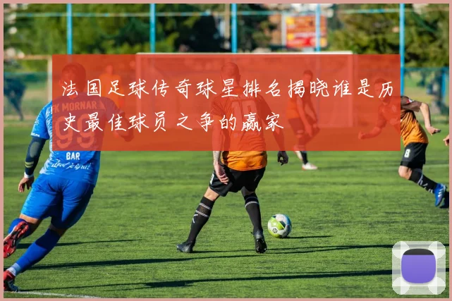 法国足球传奇球星排名揭晓谁是历史最佳球员之争的赢家