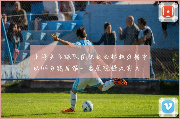 上海乒乓球队在联合会杯积分榜中以64分稳居第一名展现强大实力