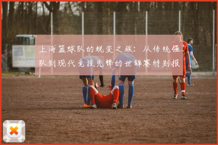 上海篮球队的蜕变之旅：从传统强队到现代竞技先锋的世锦赛特别报道