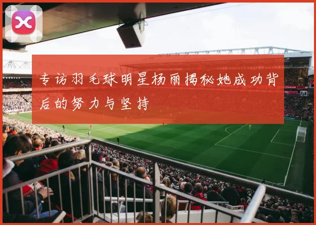 专访羽毛球明星杨丽揭秘她成功背后的努力与坚持