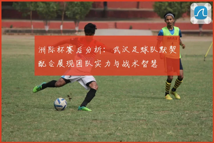 洲际杯赛后分析：武汉足球队默契配合展现团队实力与战术智慧