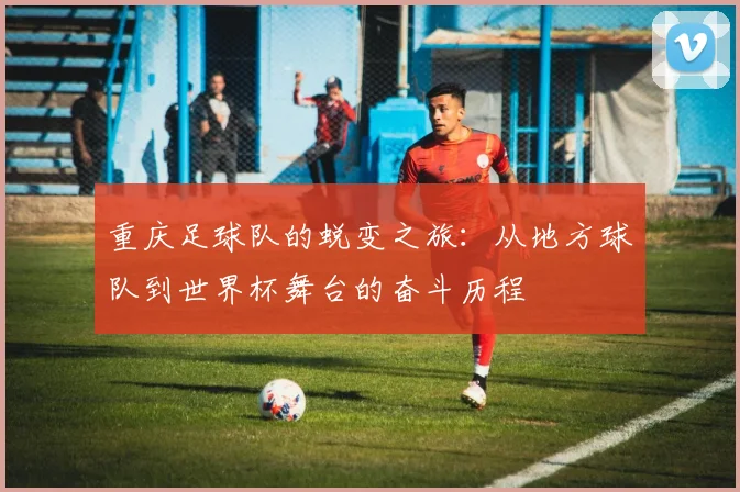 重庆足球队的蜕变之旅：从地方球队到世界杯舞台的奋斗历程
