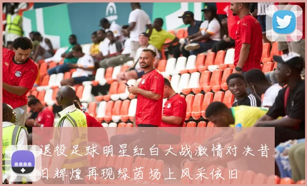 退役足球明星红白大战激情对决昔日辉煌再现绿茵场上风采依旧