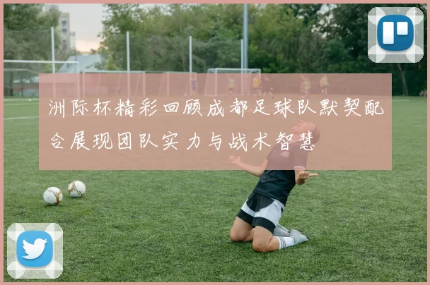 洲际杯精彩回顾成都足球队默契配合展现团队实力与战术智慧