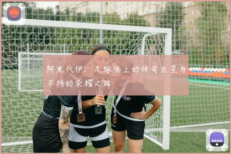 阿里代伊：足球场上的传奇巨星与不朽的荣耀之路