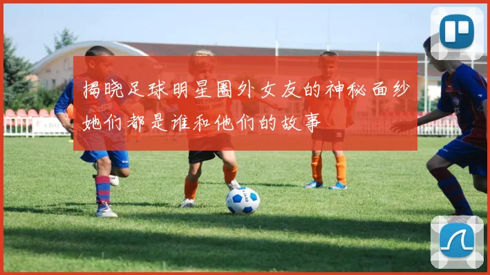揭晓足球明星圈外女友的神秘面纱她们都是谁和他们的故事