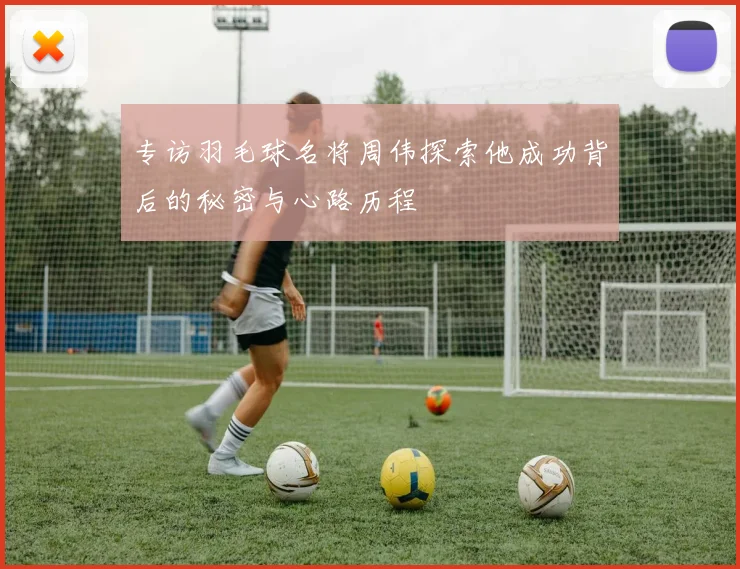 专访羽毛球名将周伟探索他成功背后的秘密与心路历程