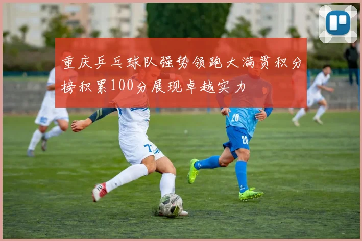 重庆乒乓球队强势领跑大满贯积分榜积累100分展现卓越实力