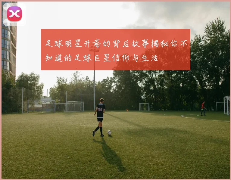 足球明星开斋的背后故事揭秘你不知道的足球巨星信仰与生活