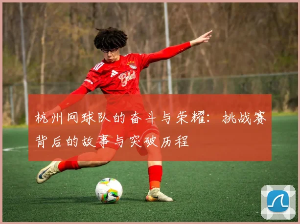 杭州网球队的奋斗与荣耀：挑战赛背后的故事与突破历程
